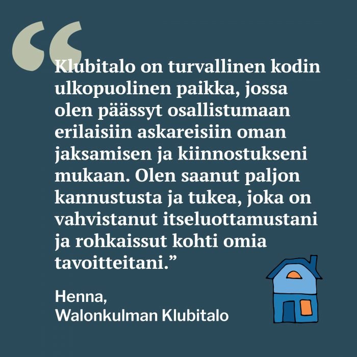 Kuvassa on piirretty talo ja teksti: Klubitalo on turvallinen kodin ulkopuolinen paikka, jossa olen päässyt osallistumaan erilaisiin askareisiin oman jaksamisen ja kiinnostukseni mukaan. Olen saanut paljon kannustusta ja tukea, joka on vahvistanut itseluottamustani ja rohkaissut kohti omia tavoitteitani. Henna, Walonkulman Klubitalo