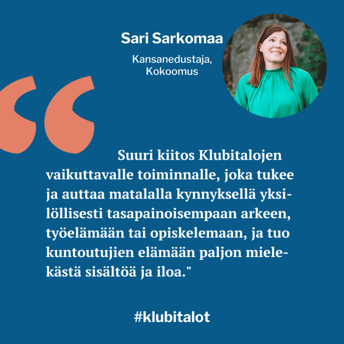 "Suuri kiitos Klubitalojen vaikuttavalle toiminnalle, joka tukee ja auttaa
matalalla kynnyksellä yksilöllisesti tasapainoisempaan arkeen, työelämään tai opiskelemaan, ja tuo kuntoutujien elämään paljon mielekästä sisältöä ja iloa", kiittelee Kokoomuksen kansanedustaja Sari Sarkomaa.