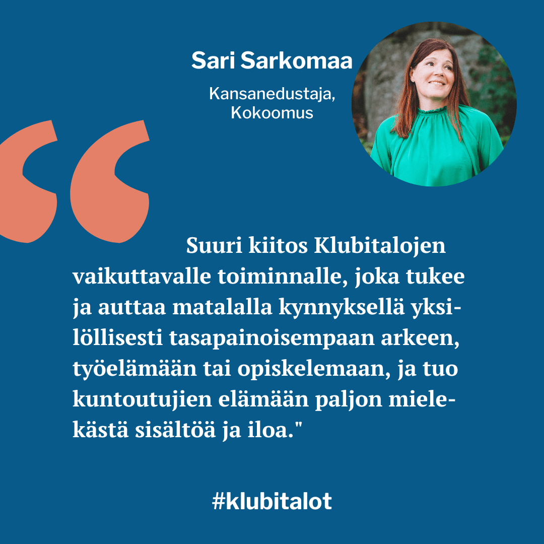 "Suuri kiitos Klubitalojen vaikuttavalle toiminnalle, joka tukee ja auttaa matalalla kynnyksellä yksilöllisesti tasapainoisempaan arkeen, työelämään tai opiskelemaan, ja tuo kuntoutujien elämään paljon mielekästä sisältöä ja iloa", kiittelee Kokoomuksen kansanedustaja Sari Sarkomaa.